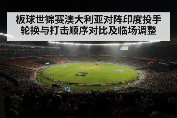 板球世锦赛澳大利亚对阵印度投手轮换与打击顺序对比及临场调整