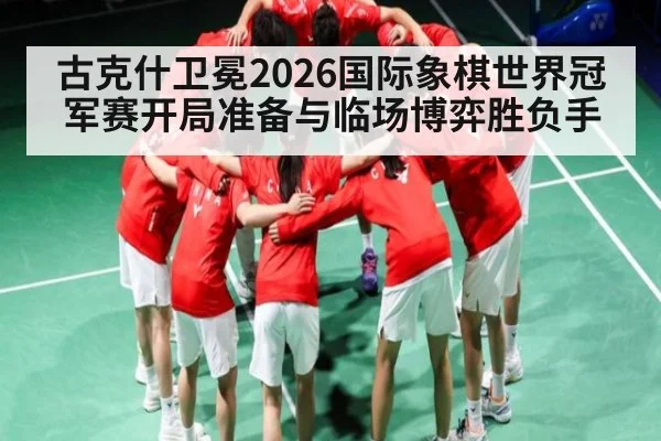 古克什卫冕2026国际象棋世界冠军赛开局准备与临场博弈胜负手