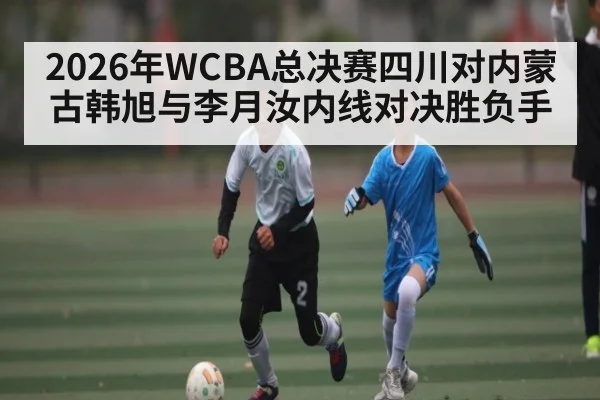 2026年WCBA总决赛四川对内蒙古韩旭与李月汝内线对决胜负手
