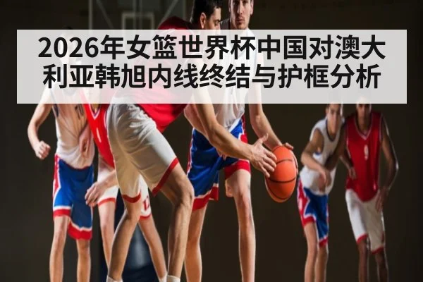 2026年女篮世界杯中国对澳大利亚韩旭内线终结与护框分析 - Bandao